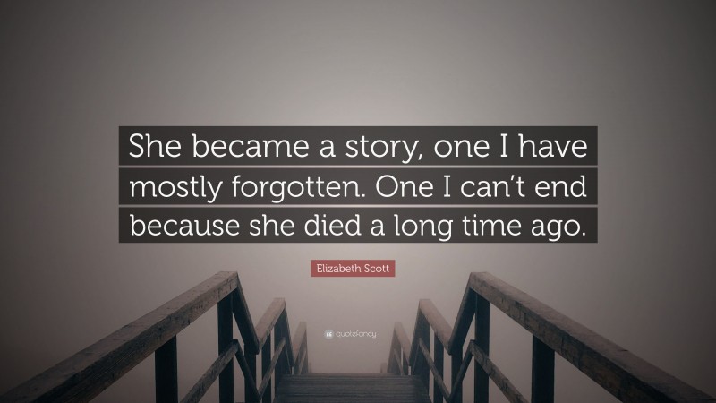 Elizabeth Scott Quote: “She became a story, one I have mostly forgotten. One I can’t end because she died a long time ago.”