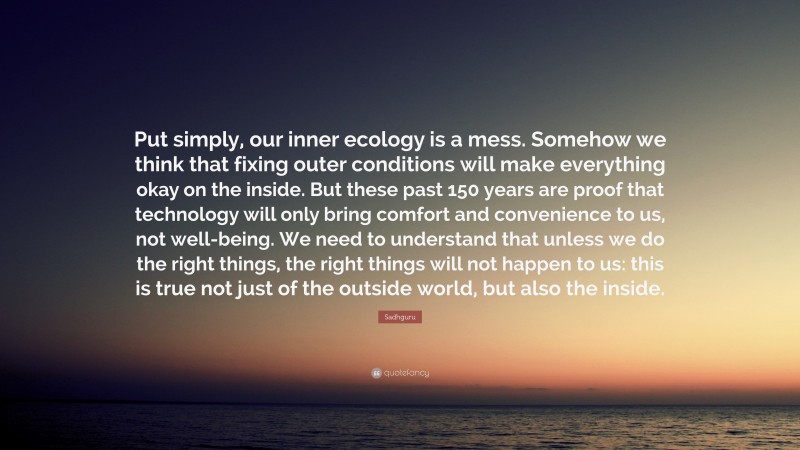 Sadhguru Quote: “Put simply, our inner ecology is a mess. Somehow we think that fixing outer conditions will make everything okay on the inside. But these past 150 years are proof that technology will only bring comfort and convenience to us, not well-being. We need to understand that unless we do the right things, the right things will not happen to us: this is true not just of the outside world, but also the inside.”