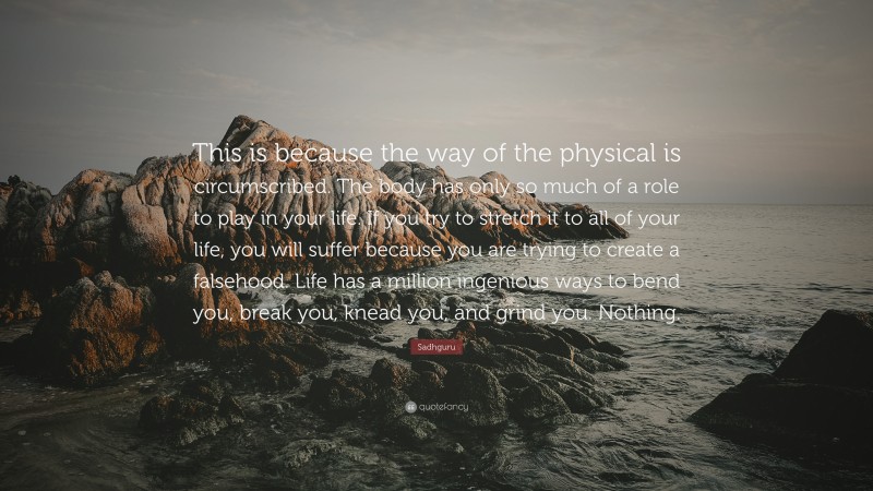 Sadhguru Quote: “This is because the way of the physical is circumscribed. The body has only so much of a role to play in your life. If you try to stretch it to all of your life, you will suffer because you are trying to create a falsehood. Life has a million ingenious ways to bend you, break you, knead you, and grind you. Nothing.”
