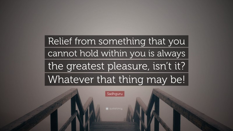 Sadhguru Quote: “Relief from something that you cannot hold within you is always the greatest pleasure, isn’t it? Whatever that thing may be!”
