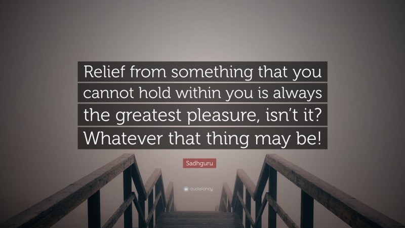 Sadhguru Quote: “Relief from something that you cannot hold within you is always the greatest pleasure, isn’t it? Whatever that thing may be!”