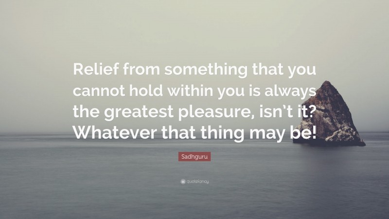 Sadhguru Quote: “Relief from something that you cannot hold within you is always the greatest pleasure, isn’t it? Whatever that thing may be!”