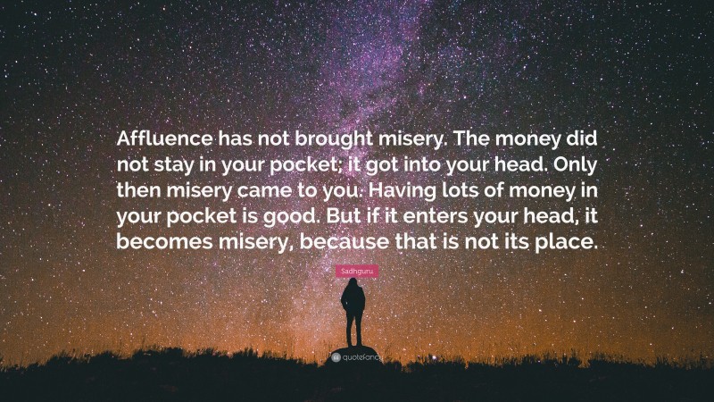 Sadhguru Quote: “Affluence has not brought misery. The money did not stay in your pocket; it got into your head. Only then misery came to you. Having lots of money in your pocket is good. But if it enters your head, it becomes misery, because that is not its place.”