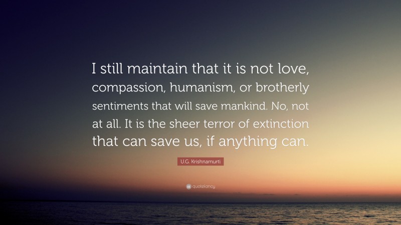 U.G. Krishnamurti Quote: “I still maintain that it is not love, compassion, humanism, or brotherly sentiments that will save mankind. No, not at all. It is the sheer terror of extinction that can save us, if anything can.”