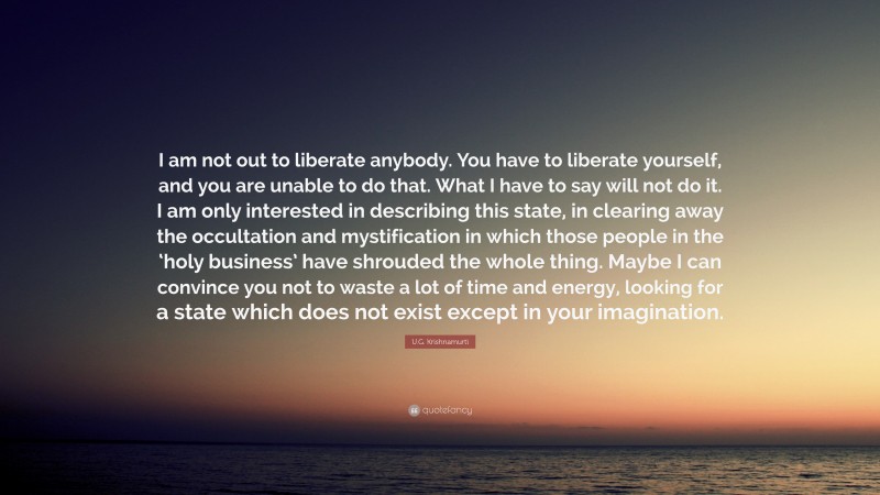 U.G. Krishnamurti Quote: “I am not out to liberate anybody. You have to liberate yourself, and you are unable to do that. What I have to say will not do it. I am only interested in describing this state, in clearing away the occultation and mystification in which those people in the ‘holy business’ have shrouded the whole thing. Maybe I can convince you not to waste a lot of time and energy, looking for a state which does not exist except in your imagination.”