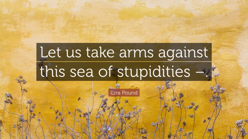 Ezra Pound Quote: “Let us take arms against this sea of stupidities –.”