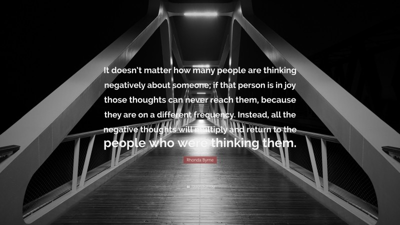 Rhonda Byrne Quote: “It doesn’t matter how many people are thinking negatively about someone; if that person is in joy those thoughts can never reach them, because they are on a different frequency. Instead, all the negative thoughts will multiply and return to the people who were thinking them.”