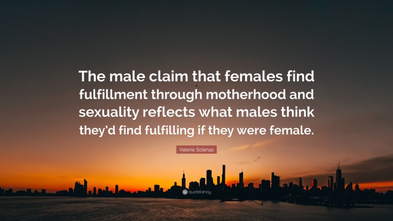 Valerie Solanas Quote: “The male claim that females find fulfillment through motherhood and sexuality reflects what males think they’d find fulfilling if they were female.”