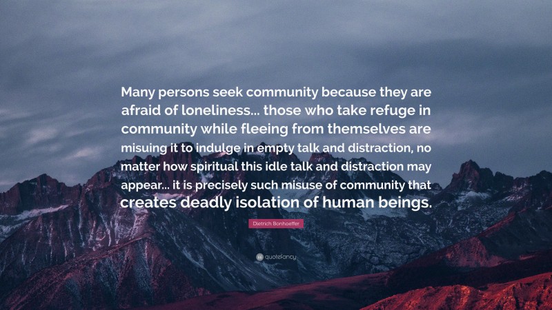 Dietrich Bonhoeffer Quote: “Many persons seek community because they are afraid of loneliness... those who take refuge in community while fleeing from themselves are misuing it to indulge in empty talk and distraction, no matter how spiritual this idle talk and distraction may appear... it is precisely such misuse of community that creates deadly isolation of human beings.”