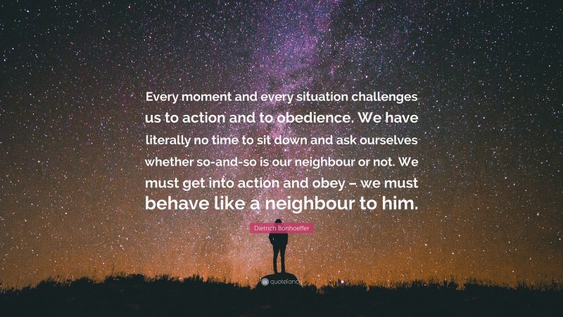 Dietrich Bonhoeffer Quote: “Every moment and every situation challenges us to action and to obedience. We have literally no time to sit down and ask ourselves whether so-and-so is our neighbour or not. We must get into action and obey – we must behave like a neighbour to him.”