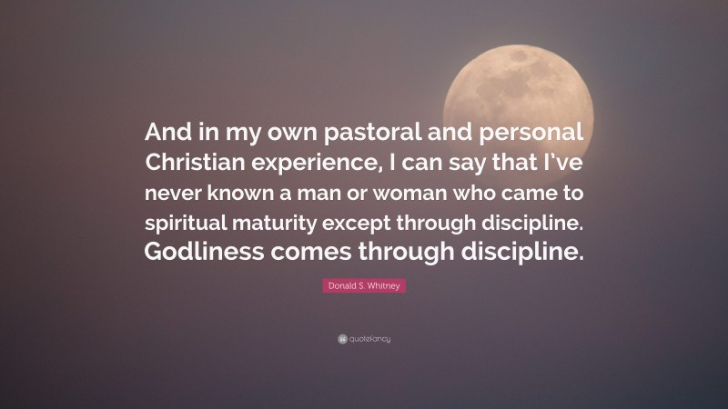 Donald S. Whitney Quote: “And in my own pastoral and personal Christian experience, I can say that I’ve never known a man or woman who came to spiritual maturity except through discipline. Godliness comes through discipline.”