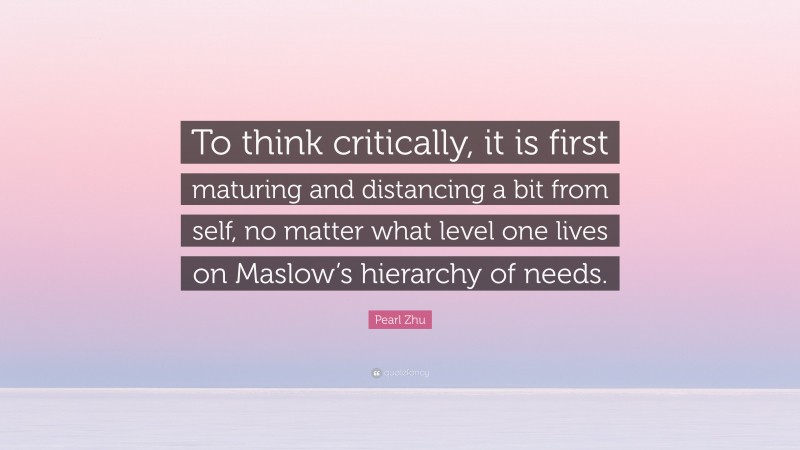 Pearl Zhu Quote: “To think critically, it is first maturing and distancing a bit from self, no matter what level one lives on Maslow’s hierarchy of needs.”
