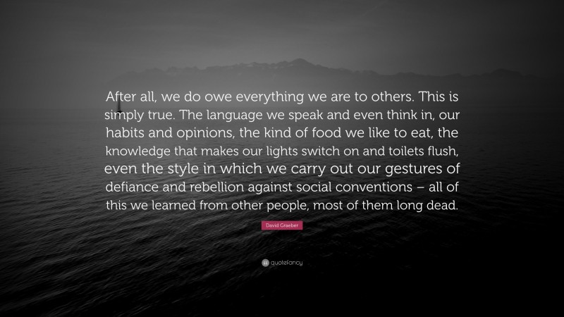 David Graeber Quote: “After all, we do owe everything we are to others. This is simply true. The language we speak and even think in, our habits and opinions, the kind of food we like to eat, the knowledge that makes our lights switch on and toilets flush, even the style in which we carry out our gestures of defiance and rebellion against social conventions – all of this we learned from other people, most of them long dead.”