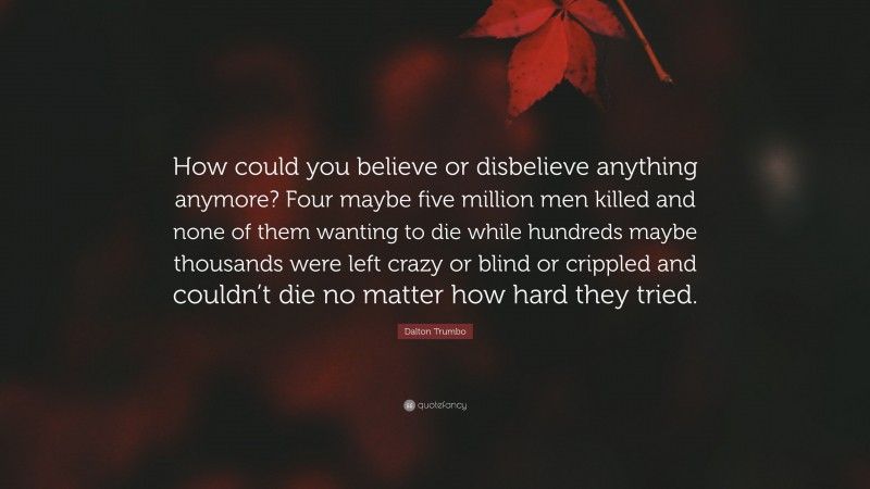 Dalton Trumbo Quote: “How could you believe or disbelieve anything anymore? Four maybe five million men killed and none of them wanting to die while hundreds maybe thousands were left crazy or blind or crippled and couldn’t die no matter how hard they tried.”