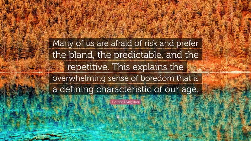 Gordon Livingston Quote: “Many of us are afraid of risk and prefer the bland, the predictable, and the repetitive. This explains the overwhelming sense of boredom that is a defining characteristic of our age.”