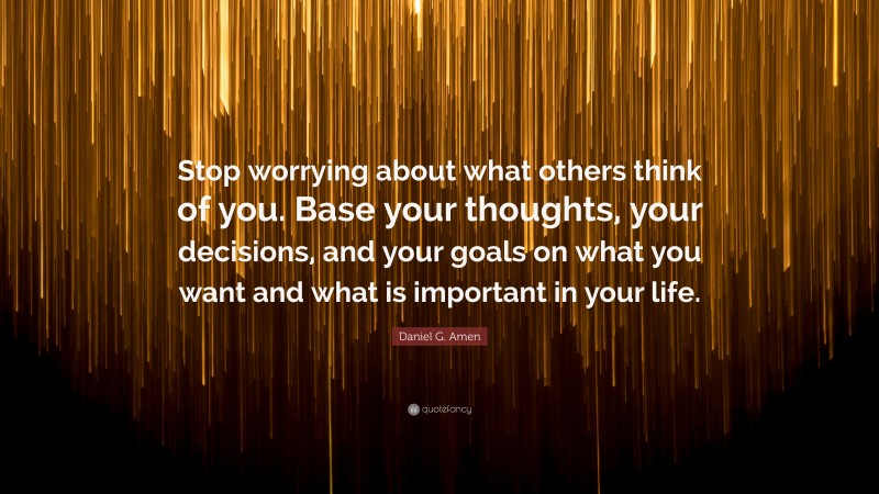 Daniel G. Amen Quote: “Stop worrying about what others think of you. Base your thoughts, your decisions, and your goals on what you want and what is important in your life.”
