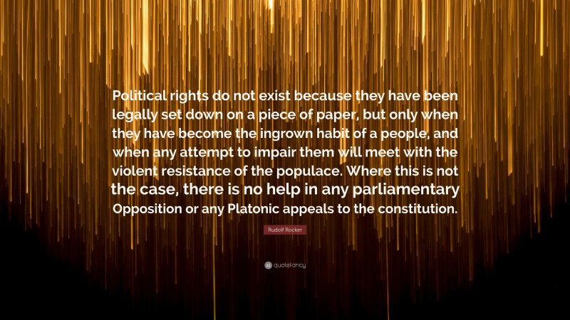 Rudolf Rocker Quote: “Political rights do not exist because they have been legally set down on a piece of paper, but only when they have become the ingrown habit of a people, and when any attempt to impair them will meet with the violent resistance of the populace. Where this is not the case, there is no help in any parliamentary Opposition or any Platonic appeals to the constitution.”