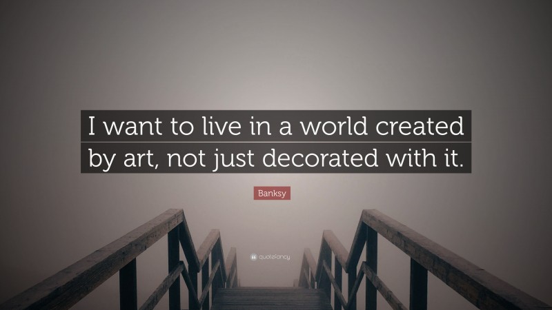 Banksy Quote: “I want to live in a world created by art, not just decorated with it.”