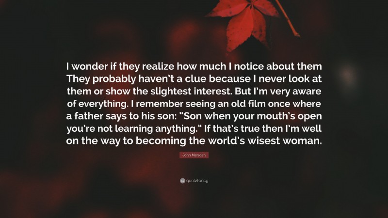 John Marsden Quote: “I wonder if they realize how much I notice about them They probably haven’t a clue because I never look at them or show the slightest interest. But I’m very aware of everything. I remember seeing an old film once where a father says to his son: “Son when your mouth’s open you’re not learning anything.” If that’s true then I’m well on the way to becoming the world’s wisest woman.”