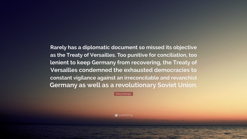 Henry Kissinger Quote: “Rarely has a diplomatic document so missed its objective as the Treaty of Versailles. Too punitive for conciliation, too lenient to keep Germany from recovering, the Treaty of Versailles condemned the exhausted democracies to constant vigilance against an irreconcilable and revanchist Germany as well as a revolutionary Soviet Union.”