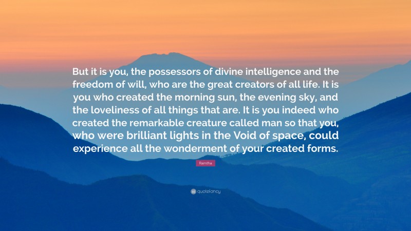 Ramtha Quote: “But it is you, the possessors of divine intelligence and the freedom of will, who are the great creators of all life. It is you who created the morning sun, the evening sky, and the loveliness of all things that are. It is you indeed who created the remarkable creature called man so that you, who were brilliant lights in the Void of space, could experience all the wonderment of your created forms.”