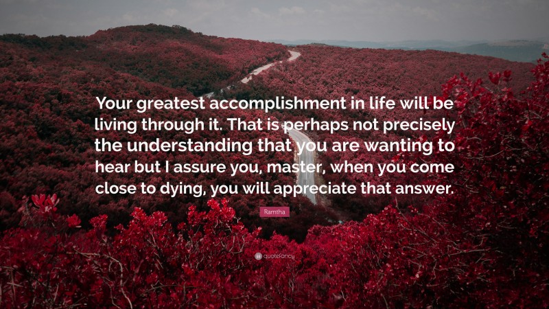 Ramtha Quote: “Your greatest accomplishment in life will be living through it. That is perhaps not precisely the understanding that you are wanting to hear but I assure you, master, when you come close to dying, you will appreciate that answer.”