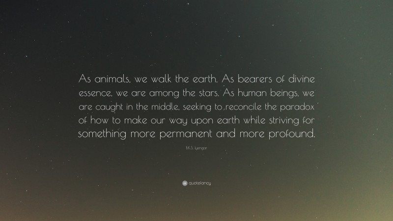 B.K.S. Iyengar Quote: “As animals, we walk the earth. As bearers of divine essence, we are among the stars. As human beings, we are caught in the middle, seeking to reconcile the paradox of how to make our way upon earth while striving for something more permanent and more profound.”
