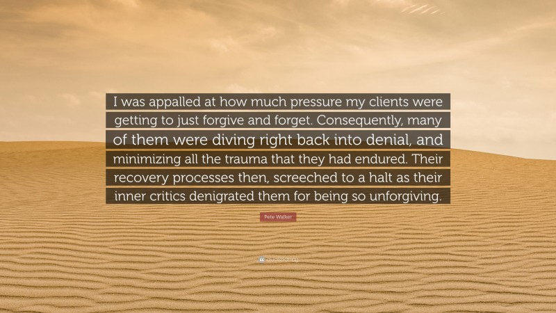Pete Walker Quote: “I was appalled at how much pressure my clients were getting to just forgive and forget. Consequently, many of them were diving right back into denial, and minimizing all the trauma that they had endured. Their recovery processes then, screeched to a halt as their inner critics denigrated them for being so unforgiving.”