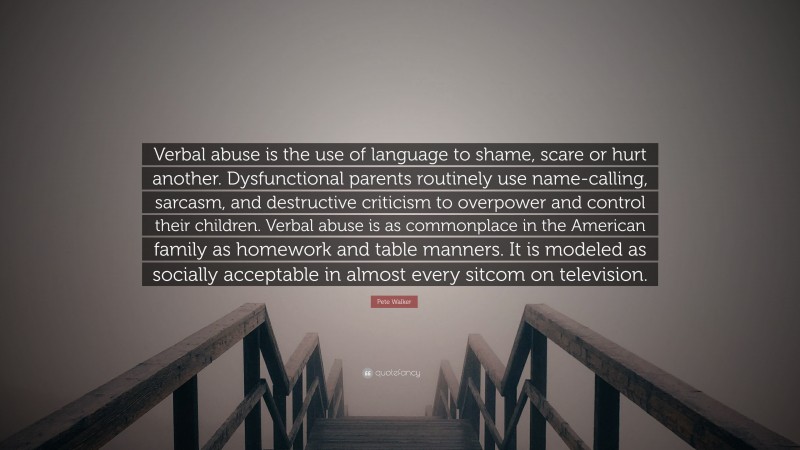 Pete Walker Quote: “Verbal abuse is the use of language to shame, scare or hurt another. Dysfunctional parents routinely use name-calling, sarcasm, and destructive criticism to overpower and control their children. Verbal abuse is as commonplace in the American family as homework and table manners. It is modeled as socially acceptable in almost every sitcom on television.”