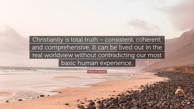 Nancy R. Pearcey Quote: “Christianity is total truth – consistent, coherent, and comprehensive. It can be lived out in the real worldview without contradicting our most basic human experience.”