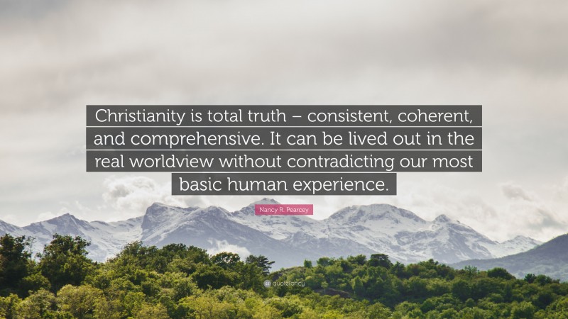Nancy R. Pearcey Quote: “Christianity is total truth – consistent, coherent, and comprehensive. It can be lived out in the real worldview without contradicting our most basic human experience.”