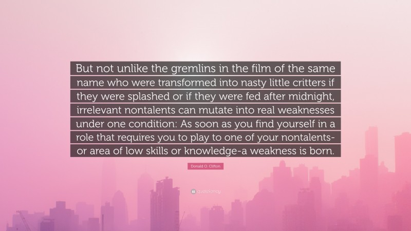 Donald O. Clifton Quote: “But not unlike the gremlins in the film of the same name who were transformed into nasty little critters if they were splashed or if they were fed after midnight, irrelevant nontalents can mutate into real weaknesses under one condition: As soon as you find yourself in a role that requires you to play to one of your nontalents-or area of low skills or knowledge-a weakness is born.”
