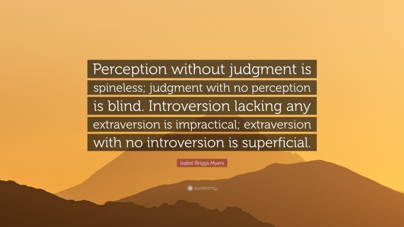 Isabel Briggs Myers Quote: “Perception without judgment is spineless; judgment with no perception is blind. Introversion lacking any extraversion is impractical; extraversion with no introversion is superficial.”