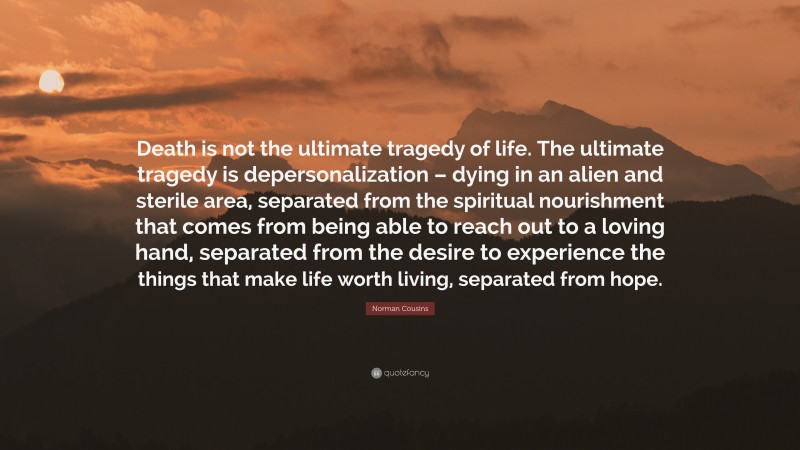 Norman Cousins Quote: “Death is not the ultimate tragedy of life. The ultimate tragedy is depersonalization – dying in an alien and sterile area, separated from the spiritual nourishment that comes from being able to reach out to a loving hand, separated from the desire to experience the things that make life worth living, separated from hope.”