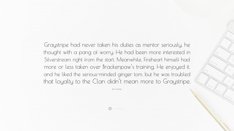 Erin Hunter Quote: “Graystripe had never taken his duties as mentor seriously, he thought with a pang of worry. He had been more interested in Silverstream right from the start. Meanwhile, Fireheart himself had more or less taken over Brackenpaw’s training. He enjoyed it, and he liked the serious-minded ginger tom, but he was troubled that loyalty to the Clan didn’t mean more to Graystripe.”