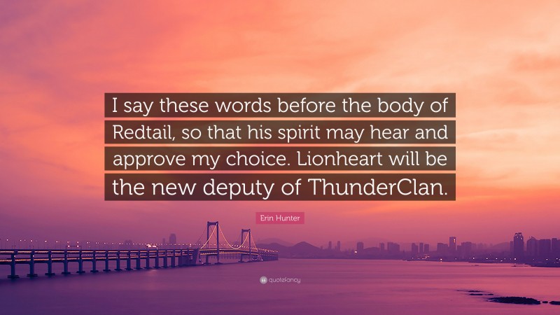 Erin Hunter Quote: “I say these words before the body of Redtail, so that his spirit may hear and approve my choice. Lionheart will be the new deputy of ThunderClan.”