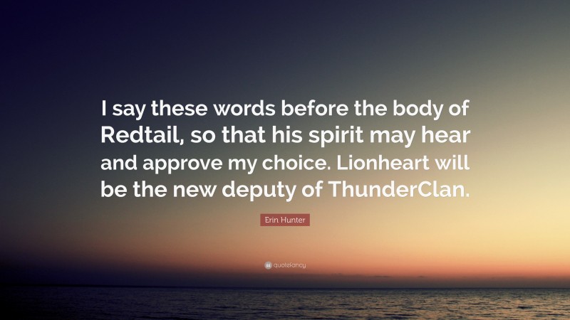 Erin Hunter Quote: “I say these words before the body of Redtail, so that his spirit may hear and approve my choice. Lionheart will be the new deputy of ThunderClan.”