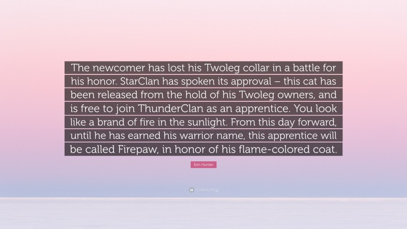 Erin Hunter Quote: “The newcomer has lost his Twoleg collar in a battle for his honor. StarClan has spoken its approval – this cat has been released from the hold of his Twoleg owners, and is free to join ThunderClan as an apprentice. You look like a brand of fire in the sunlight. From this day forward, until he has earned his warrior name, this apprentice will be called Firepaw, in honor of his flame-colored coat.”