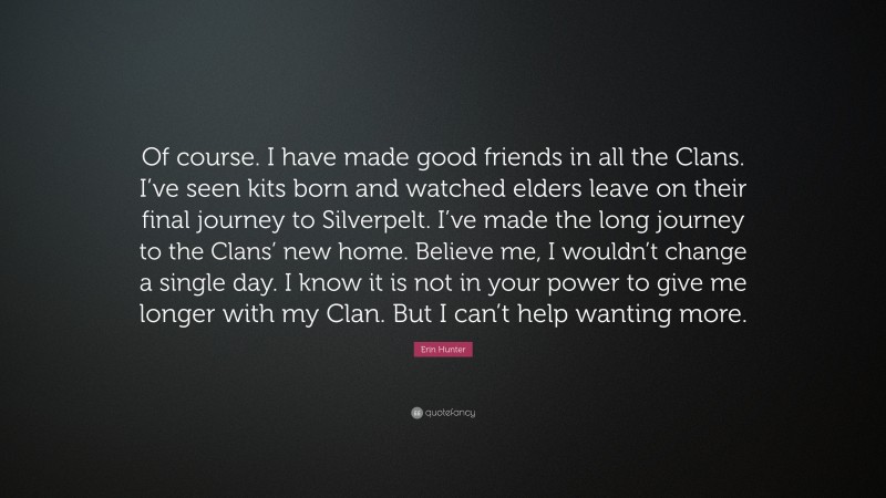 Erin Hunter Quote: “Of course. I have made good friends in all the Clans. I’ve seen kits born and watched elders leave on their final journey to Silverpelt. I’ve made the long journey to the Clans’ new home. Believe me, I wouldn’t change a single day. I know it is not in your power to give me longer with my Clan. But I can’t help wanting more.”