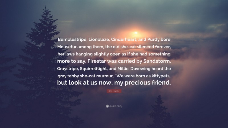 Erin Hunter Quote: “Bumblestripe, Lionblaze, Cinderheart, and Purdy bore Mousefur among them, the old she-cat silenced forever, her jaws hanging slightly open as if she had something more to say. Firestar was carried by Sandstorm, Graystripe, Squirrelflight, and Millie. Dovewing heard the gray tabby she-cat murmur, “We were born as kittypets, but look at us now, my precious friend.”