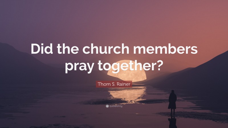 Thom S. Rainer Quote: “Did the church members pray together?”