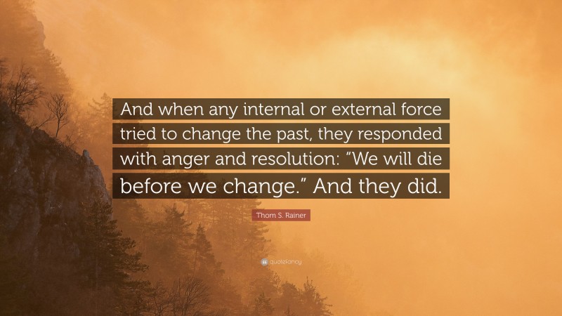 Thom S. Rainer Quote: “And when any internal or external force tried to change the past, they responded with anger and resolution: “We will die before we change.” And they did.”