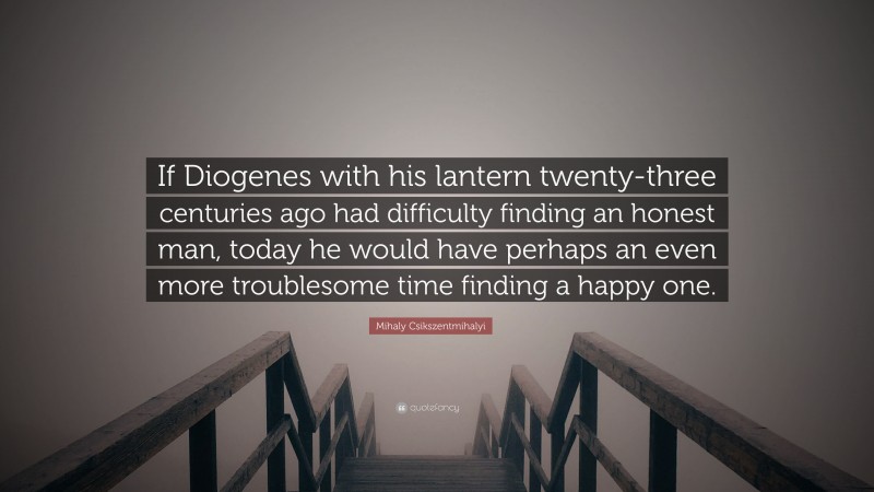 Mihaly Csikszentmihalyi Quote: “If Diogenes with his lantern twenty-three centuries ago had difficulty finding an honest man, today he would have perhaps an even more troublesome time finding a happy one.”