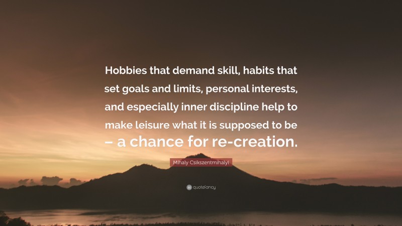 Mihaly Csikszentmihalyi Quote: “Hobbies that demand skill, habits that set goals and limits, personal interests, and especially inner discipline help to make leisure what it is supposed to be – a chance for re-creation.”