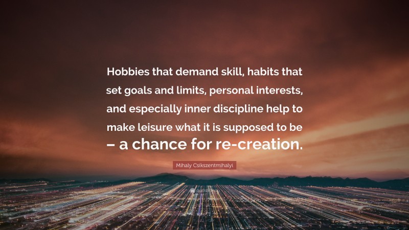 Mihaly Csikszentmihalyi Quote: “Hobbies that demand skill, habits that set goals and limits, personal interests, and especially inner discipline help to make leisure what it is supposed to be – a chance for re-creation.”