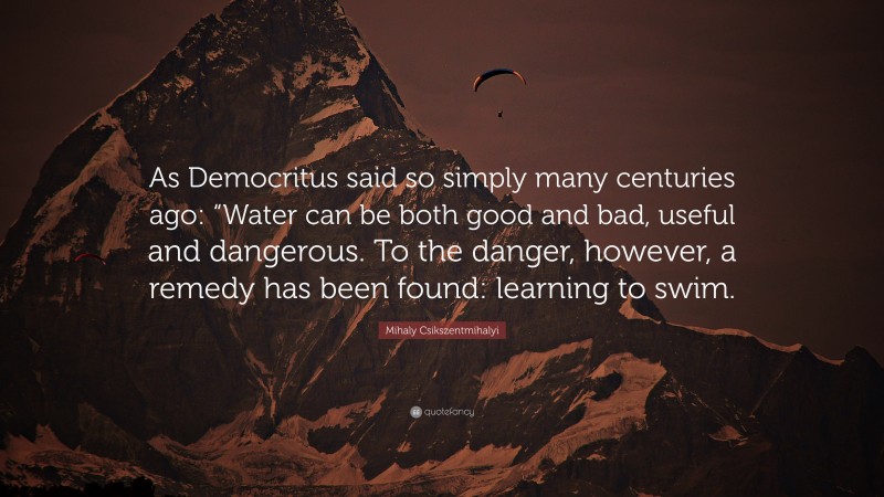 Mihaly Csikszentmihalyi Quote: “As Democritus said so simply many centuries ago: “Water can be both good and bad, useful and dangerous. To the danger, however, a remedy has been found: learning to swim.”