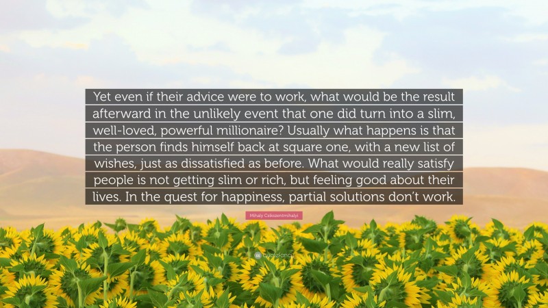 Mihaly Csikszentmihalyi Quote: “Yet even if their advice were to work, what would be the result afterward in the unlikely event that one did turn into a slim, well-loved, powerful millionaire? Usually what happens is that the person finds himself back at square one, with a new list of wishes, just as dissatisfied as before. What would really satisfy people is not getting slim or rich, but feeling good about their lives. In the quest for happiness, partial solutions don’t work.”
