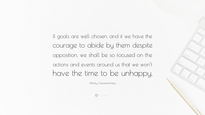 Mihaly Csikszentmihalyi Quote: “If goals are well chosen, and if we have the courage to abide by them despite opposition, we shall be so focused on the actions and events around us that we won’t have the time to be unhappy.”