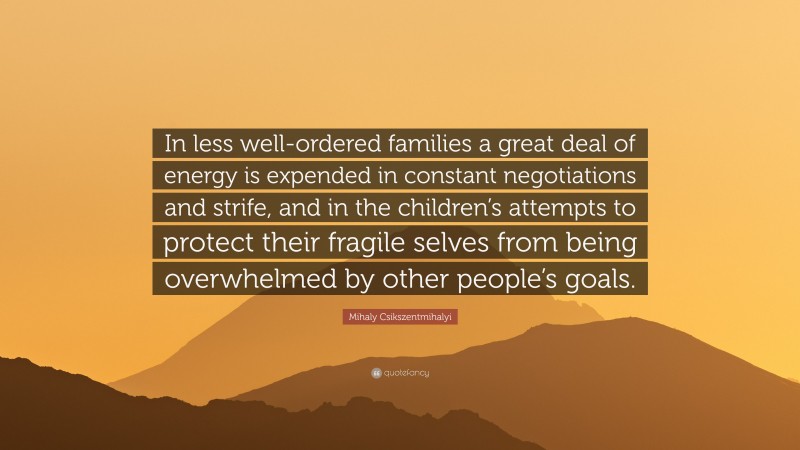 Mihaly Csikszentmihalyi Quote: “In less well-ordered families a great deal of energy is expended in constant negotiations and strife, and in the children’s attempts to protect their fragile selves from being overwhelmed by other people’s goals.”