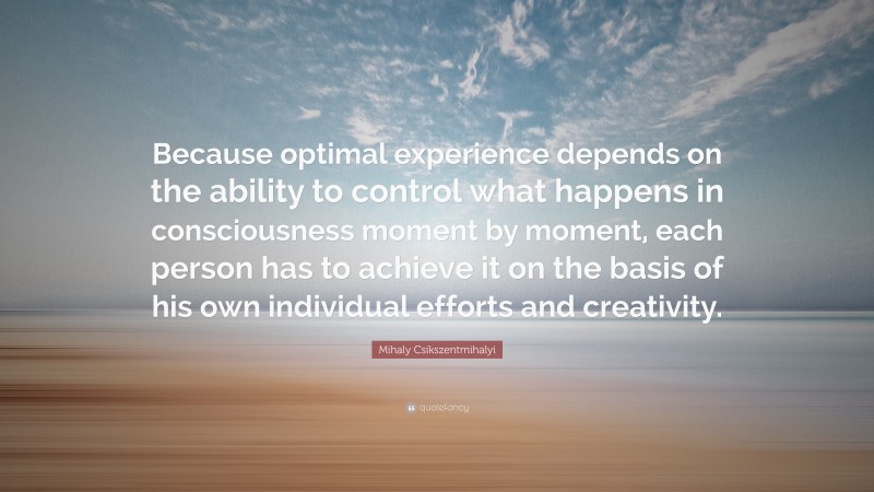 Mihaly Csikszentmihalyi Quote: “Because optimal experience depends on the ability to control what happens in consciousness moment by moment, each person has to achieve it on the basis of his own individual efforts and creativity.”